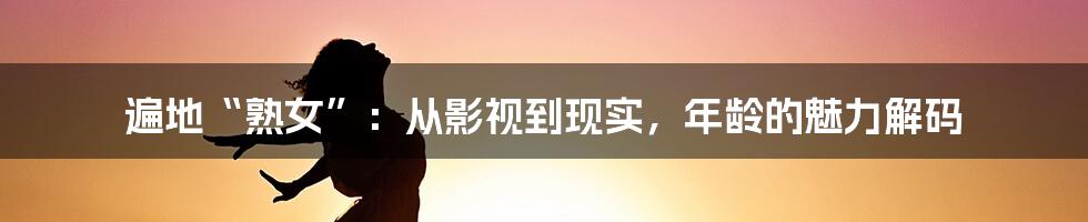 遍地“熟女”:从影视到现实,年龄的魅力解码