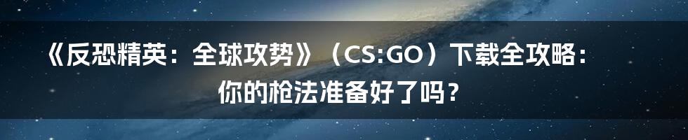 《反恐精英:全球攻势》(CS:GO)下载全攻略:你的枪法准备好了吗?