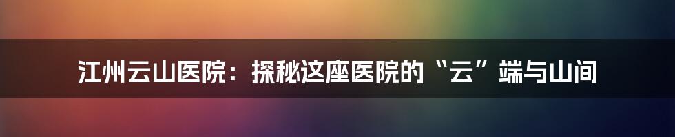 江州云山医院:探秘这座医院的“云”端与山间