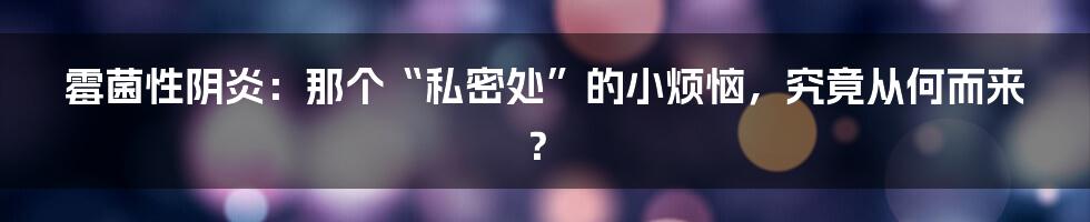 霉菌性阴炎:那个“私密处”的小烦恼,究竟从何而来?