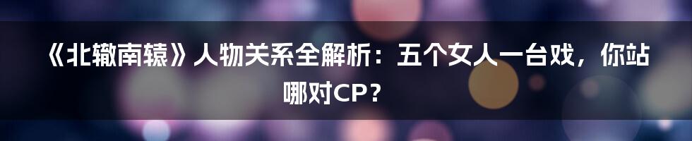 《北辙南辕》人物关系全解析：五个女人一台戏，你站哪对CP？