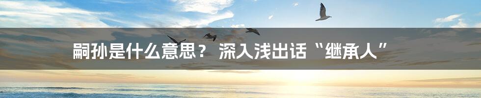 嗣孙是什么意思？ 深入浅出话“继承人”