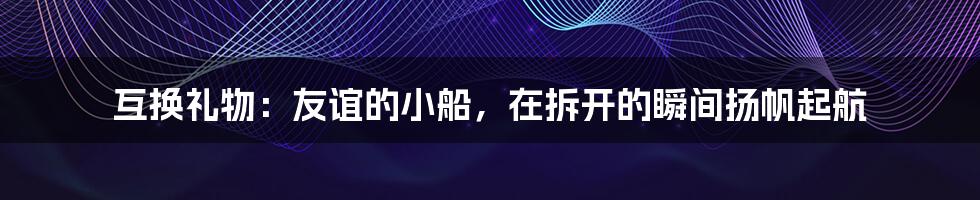 互换礼物：友谊的小船，在拆开的瞬间扬帆起航