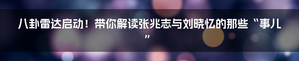 八卦雷达启动!带你解读张兆志与刘晓忆的那些“事儿”