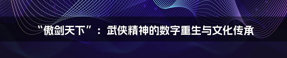 “傲剑天下”:武侠精神的数字重生与文化传承
