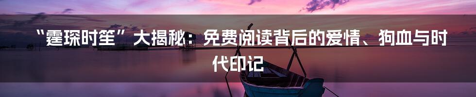 “霆琛时笙”大揭秘:免费阅读背后的爱情、狗血与时代印记