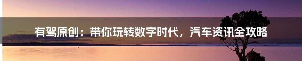 有驾原创:带你玩转数字时代,汽车资讯全攻略