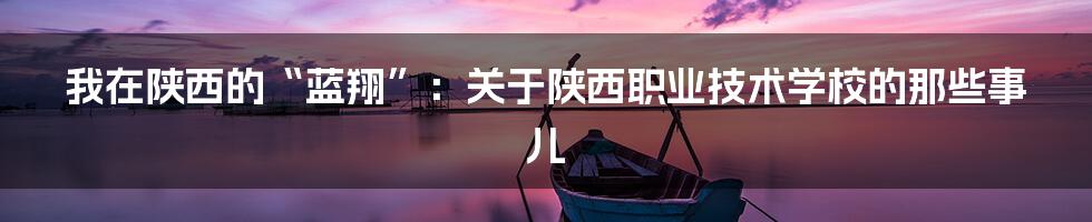 我在陕西的“蓝翔”:关于陕西职业技术学校的那些事儿