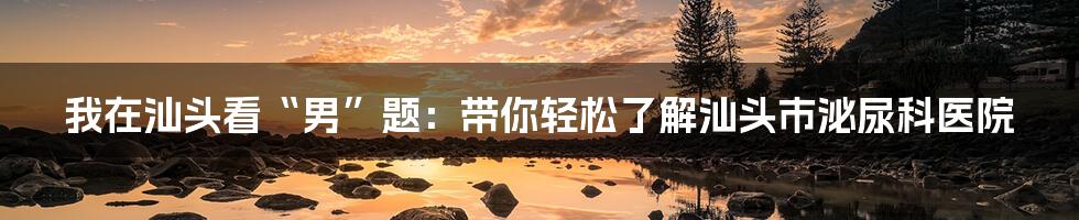 我在汕头看“男”题:带你轻松了解汕头市泌尿科医院