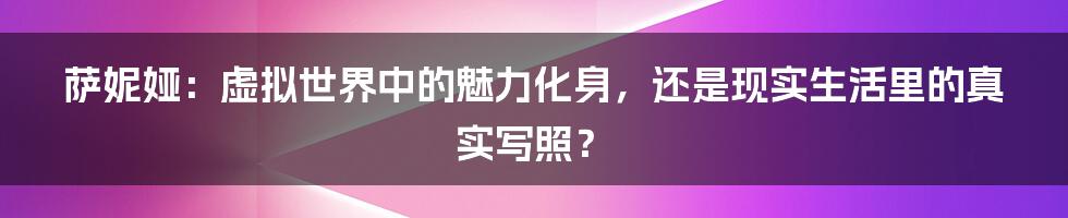 萨妮娅:虚拟世界中的魅力化身,还是现实生活里的真实写照?