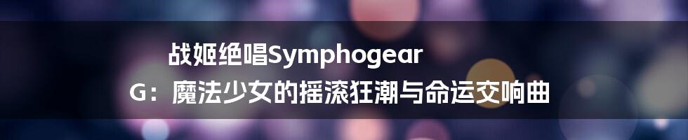 战姬绝唱Symphogear G:魔法少女的摇滚狂潮与命运交响曲
