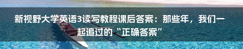 新视野大学英语3读写教程课后答案：那些年，我们一起追过的“正确答案”