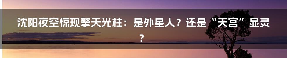 沈阳夜空惊现擎天光柱:是外星人?还是“天宫”显灵?
