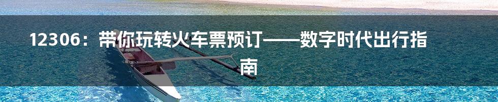 12306:带你玩转火车票预订——数字时代出行指南