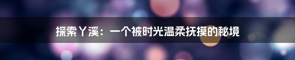 探索丫溪:一个被时光温柔抚摸的秘境