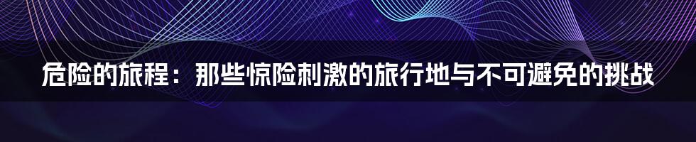 危险的旅程:那些惊险刺激的旅行地与不可避免的挑战