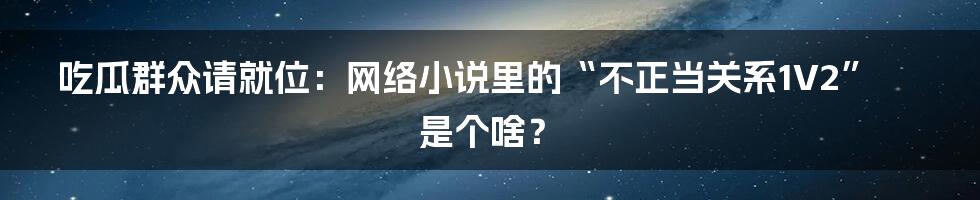 吃瓜群众请就位：网络小说里的“不正当关系1V2”是个啥？