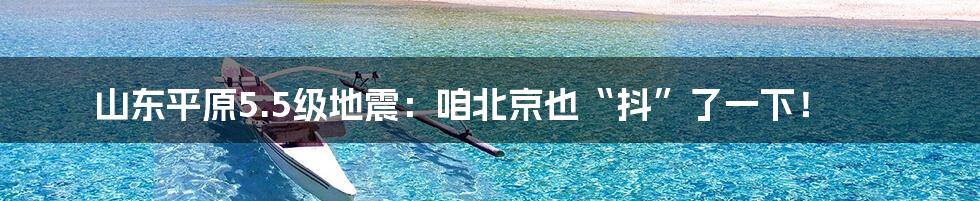 山东平原5.5级地震：咱北京也“抖”了一下！