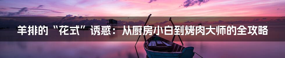 羊排的“花式”诱惑:从厨房小白到烤肉大师的全攻略