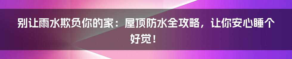别让雨水欺负你的家:屋顶防水全攻略,让你安心睡个好觉!