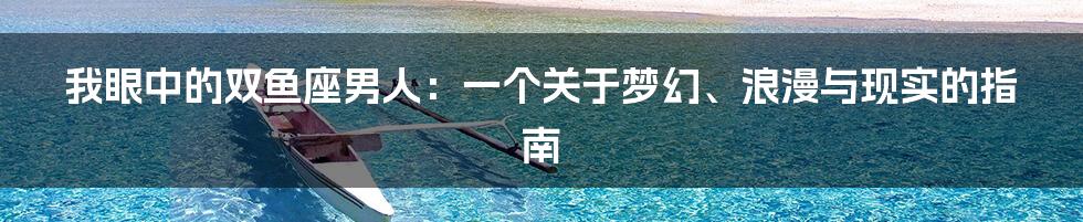 我眼中的双鱼座男人：一个关于梦幻、浪漫与现实的指南
