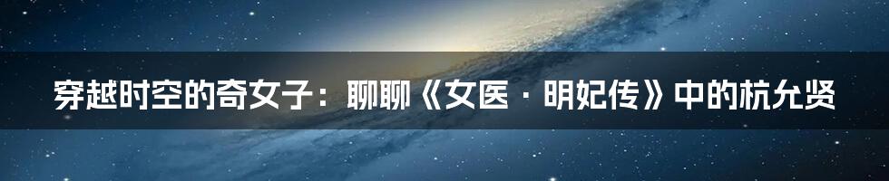 穿越时空的奇女子：聊聊《女医·明妃传》中的杭允贤