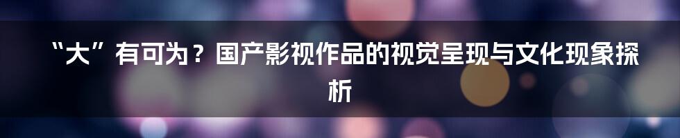 “大”有可为?国产影视作品的视觉呈现与文化现象探析