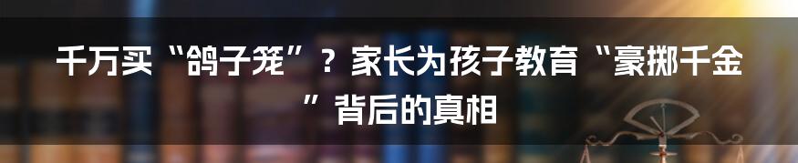千万买“鸽子笼”？家长为孩子教育“豪掷千金”背后的真相