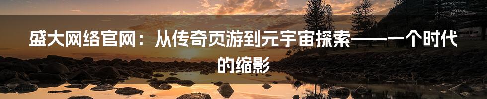 盛大网络官网：从传奇页游到元宇宙探索——一个时代的缩影