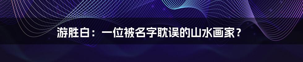 游胜白：一位被名字耽误的山水画家？