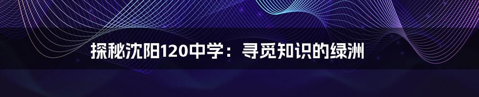 探秘沈阳120中学：寻觅知识的绿洲