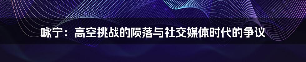咏宁：高空挑战的陨落与社交媒体时代的争议