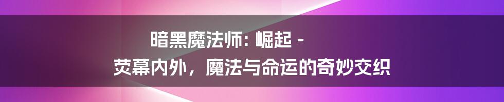 暗黑魔法师: 崛起 - 荧幕内外,魔法与命运的奇妙交织