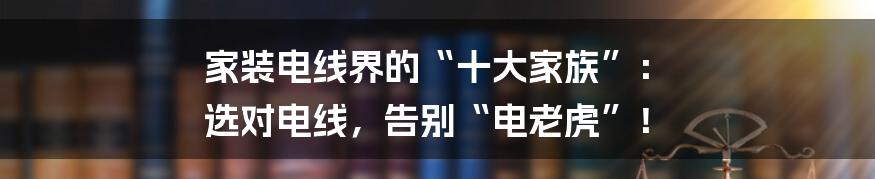 家装电线界的“十大家族”: 选对电线,告别“电老虎”!
