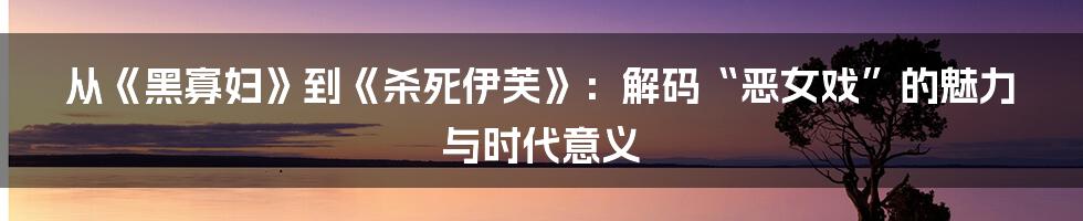从《黑寡妇》到《杀死伊芙》:解码“恶女戏”的魅力与时代意义