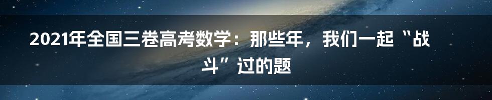 2021年全国三卷高考数学：那些年，我们一起“战斗”过的题