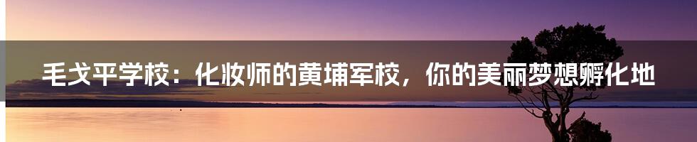 毛戈平学校：化妆师的黄埔军校，你的美丽梦想孵化地