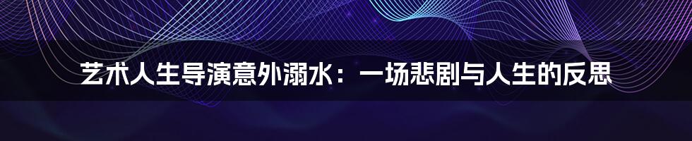 艺术人生导演意外溺水:一场悲剧与人生的反思
