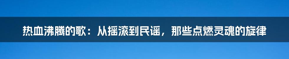 热血沸腾的歌:从摇滚到民谣,那些点燃灵魂的旋律