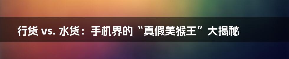 行货 vs. 水货：手机界的“真假美猴王”大揭秘