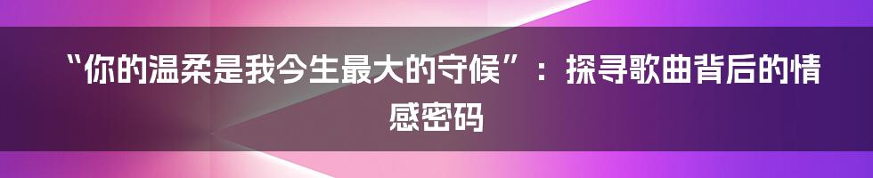 “你的温柔是我今生最大的守候”:探寻歌曲背后的情感密码