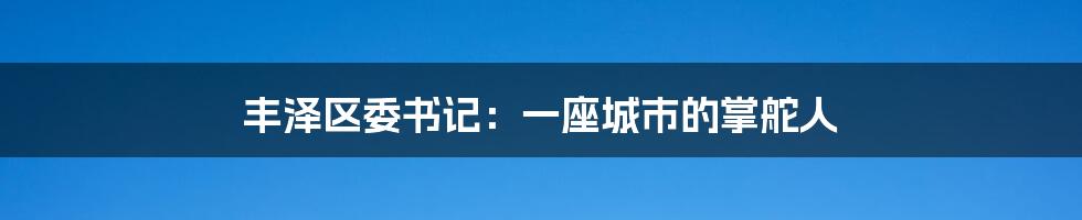 丰泽区委书记：一座城市的掌舵人