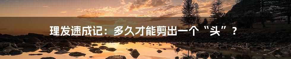 理发速成记：多久才能剪出一个“头”？