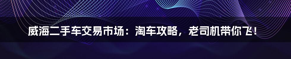 威海二手车交易市场：淘车攻略，老司机带你飞！