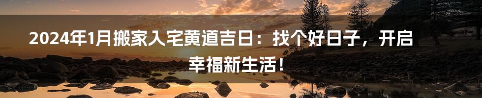 2024年1月搬家入宅黄道吉日:找个好日子,开启幸福新生活!