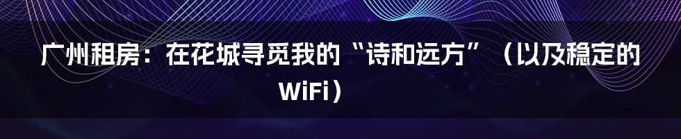 广州租房:在花城寻觅我的“诗和远方”(以及稳定的WiFi)