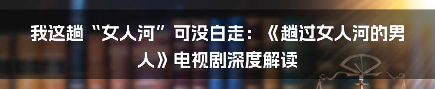 我这趟“女人河”可没白走：《趟过女人河的男人》电视剧深度解读