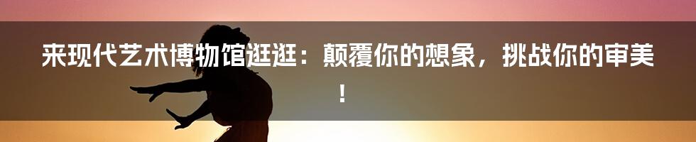 来现代艺术博物馆逛逛:颠覆你的想象,挑战你的审美!