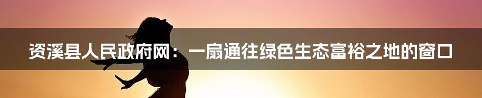 资溪县人民政府网：一扇通往绿色生态富裕之地的窗口