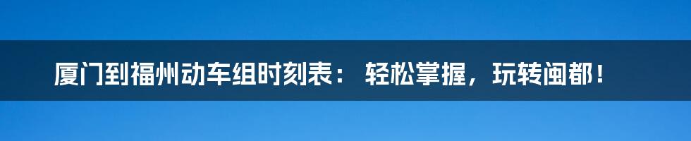 厦门到福州动车组时刻表： 轻松掌握，玩转闽都！